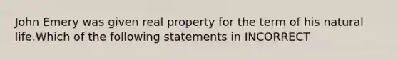 John Emery was given real property for the term of his natural life.Which of the following statements in INCORRECT