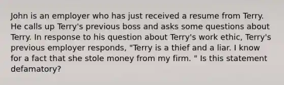 John is an employer who has just received a resume from Terry. He calls up Terry's previous boss and asks some questions about Terry. In response to his question about Terry's work ethic, Terry's previous employer responds, "Terry is a thief and a liar. I know for a fact that she stole money from my firm. " Is this statement defamatory?