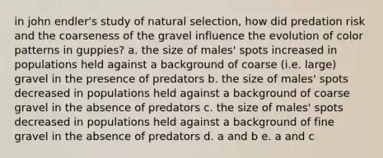 in john endler's study of natural selection, how did predation risk and the coarseness of the gravel influence the evolution of color patterns in guppies? a. the size of males' spots increased in populations held against a background of coarse (i.e. large) gravel in the presence of predators b. the size of males' spots decreased in populations held against a background of coarse gravel in the absence of predators c. the size of males' spots decreased in populations held against a background of fine gravel in the absence of predators d. a and b e. a and c