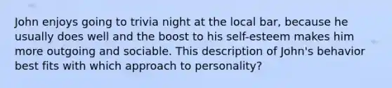 John enjoys going to trivia night at the local bar, because he usually does well and the boost to his self-esteem makes him more outgoing and sociable. This description of John's behavior best fits with which approach to personality?