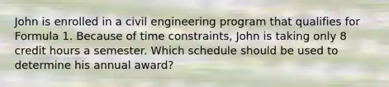 John is enrolled in a civil engineering program that qualifies for Formula 1. Because of time constraints, John is taking only 8 credit hours a semester. Which schedule should be used to determine his annual award?