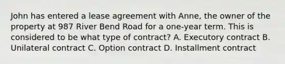 John has entered a lease agreement with Anne, the owner of the property at 987 River Bend Road for a one-year term. This is considered to be what type of contract? A. Executory contract B. Unilateral contract C. Option contract D. Installment contract