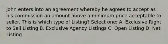 John enters into an agreement whereby he agrees to accept as his commission an amount above a minimum price acceptable to seller. This is which type of Listing? Select one: A. Exclusive Right to Sell Listing B. Exclusive Agency Listings C. Open Listing D. Net Listing