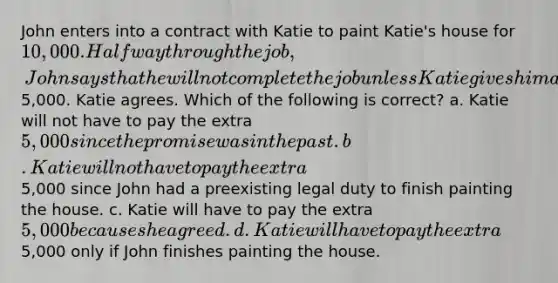 John enters into a contract with Katie to paint Katie's house for 10,000. Halfway through the job, John says that he will not complete the job unless Katie gives him an extra5,000. Katie agrees. Which of the following is correct? a. Katie will not have to pay the extra 5,000 since the promise was in the past. b. Katie will not have to pay the extra5,000 since John had a preexisting legal duty to finish painting the house. c. Katie will have to pay the extra 5,000 because she agreed. d. Katie will have to pay the extra5,000 only if John finishes painting the house.