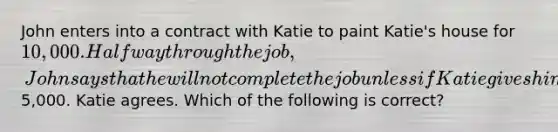 John enters into a contract with Katie to paint Katie's house for 10,000. Halfway through the job, John says that he will not complete the job unless if Katie gives him an extra5,000. Katie agrees. Which of the following is correct?