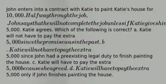 John enters into a contract with Katie to paint Katie's house for 10,000. Halfway through the job, John says that he will not complete the job unless if Katie gives him an extra5,000. Katie agrees. Which of the following is correct? a. Katie will not have to pay the extra 5,000 since the promise was in the past. b. Katie will not have to pay the extra5,000 since John had a preexisting legal duty to finish painting the house. c. Katie will have to pay the extra 5,000 because she agreed. d. Katie will have to pay the extra5,000 only if John finishes painting the house.