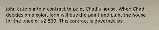 John enters into a contract to paint Chad's house. When Chad decides on a color, John will buy the paint and paint the house for the price of 2,500. This contract is governed by: