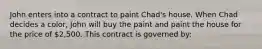 John enters into a contract to paint Chad's house. When Chad decides a color, John will buy the paint and paint the house for the price of 2,500. This contract is governed by: