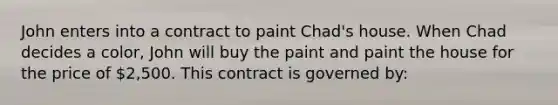 John enters into a contract to paint Chad's house. When Chad decides a color, John will buy the paint and paint the house for the price of 2,500. This contract is governed by: