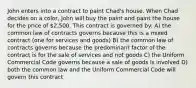 John enters into a contract to paint Chad's house. When Chad decides on a color, John will buy the paint and paint the house for the price of 2,500. This contract is governed by: A) the common law of contracts governs because this is a mixed contract (one for services and goods) B) the common law of contracts governs because the predominant factor of the contract is for the sale of services and not goods C) the Uniform Commercial Code governs because a sale of goods is involved D) both the common law and the Uniform Commercial Code will govern this contract