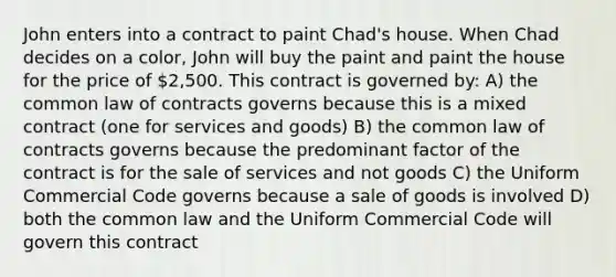 John enters into a contract to paint Chad's house. When Chad decides on a color, John will buy the paint and paint the house for the price of 2,500. This contract is governed by: A) the common law of contracts governs because this is a mixed contract (one for services and goods) B) the common law of contracts governs because the predominant factor of the contract is for the sale of services and not goods C) the Uniform Commercial Code governs because a sale of goods is involved D) both the common law and the Uniform Commercial Code will govern this contract