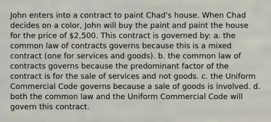 John enters into a contract to paint Chad's house. When Chad decides on a color, John will buy the paint and paint the house for the price of 2,500. This contract is governed by: a. the common law of contracts governs because this is a mixed contract (one for services and goods). b. the common law of contracts governs because the predominant factor of the contract is for the sale of services and not goods. c. the Uniform Commercial Code governs because a sale of goods is involved. d. both the common law and the Uniform Commercial Code will govern this contract.