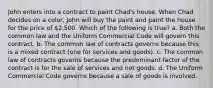 John enters into a contract to paint Chad's house. When Chad decides on a color, John will buy the paint and paint the house for the price of 2,500. Which of the following is true? a. Both the common law and the Uniform Commercial Code will govern this contract. b. The common law of contracts governs because this is a mixed contract (one for services and goods). c. The common law of contracts governs because the predominant factor of the contract is for the sale of services and not goods. d. The Uniform Commercial Code governs because a sale of goods is involved.