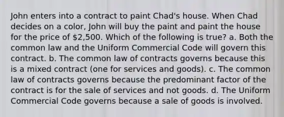 John enters into a contract to paint Chad's house. When Chad decides on a color, John will buy the paint and paint the house for the price of 2,500. Which of the following is true? a. Both the common law and the Uniform Commercial Code will govern this contract. b. The common law of contracts governs because this is a mixed contract (one for services and goods). c. The common law of contracts governs because the predominant factor of the contract is for the sale of services and not goods. d. The Uniform Commercial Code governs because a sale of goods is involved.