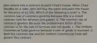 John enters into a contract to paint Chad's house. When Chad decides on a color, John will buy the paint and paint the house for the price of 2,500. Which of the following is true? a. The common law of contracts governs because this is a mixed contract (one for services and goods). b. The common law of contracts governs because the predominant factor of the contract is for the sale of services and not goods. c. The Uniform Commercial Code governs because a sale of goods is involved. d. Both the common law and the Uniform Commercial Code will govern this contract.