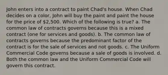 John enters into a contract to paint Chad's house. When Chad decides on a color, John will buy the paint and paint the house for the price of 2,500. Which of the following is true? a. The common law of contracts governs because this is a mixed contract (one for services and goods). b. The common law of contracts governs because the predominant factor of the contract is for the sale of services and not goods. c. The Uniform Commercial Code governs because a sale of goods is involved. d. Both the common law and the Uniform Commercial Code will govern this contract.