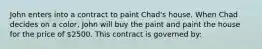 John enters into a contract to paint Chad's house. When Chad decides on a color, John will buy the paint and paint the house for the price of 2500. This contract is governed by: