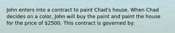 John enters into a contract to paint Chad's house. When Chad decides on a color, John will buy the paint and paint the house for the price of 2500. This contract is governed by: