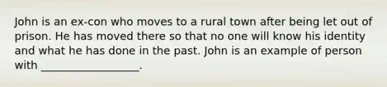 John is an ex-con who moves to a rural town after being let out of prison. He has moved there so that no one will know his identity and what he has done in the past. John is an example of person with __________________.