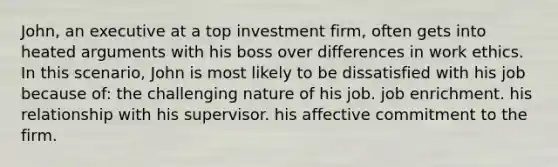 John, an executive at a top investment firm, often gets into heated arguments with his boss over differences in work ethics. In this scenario, John is most likely to be dissatisfied with his job because of: the challenging nature of his job. job enrichment. his relationship with his supervisor. his affective commitment to the firm.