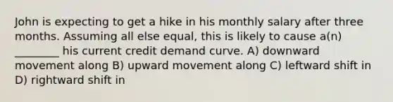 John is expecting to get a hike in his monthly salary after three months. Assuming all else equal, this is likely to cause a(n) ________ his current credit demand curve. A) downward movement along B) upward movement along C) leftward shift in D) rightward shift in