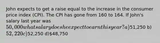 John expects to get a raise equal to the increase in the consumer price index (CPI). The CPI has gone from 160 to 164. If John's salary last year was 50,000 what salary does he expect to earn this year? a)51,250 b) 52,220 c)52,250 d)48,750