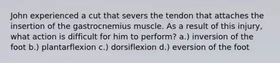 John experienced a cut that severs the tendon that attaches the insertion of the gastrocnemius muscle. As a result of this injury, what action is difficult for him to perform? a.) inversion of the foot b.) plantarflexion c.) dorsiflexion d.) eversion of the foot