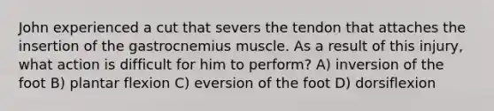 John experienced a cut that severs the tendon that attaches the insertion of the gastrocnemius muscle. As a result of this injury, what action is difficult for him to perform? A) inversion of the foot B) plantar flexion C) eversion of the foot D) dorsiflexion