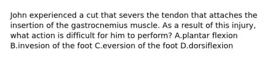 John experienced a cut that severs the tendon that attaches the insertion of the gastrocnemius muscle. As a result of this injury, what action is difficult for him to perform? A.plantar flexion B.invesion of the foot C.eversion of the foot D.dorsiflexion