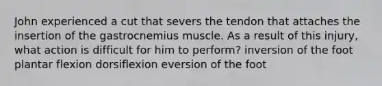 John experienced a cut that severs the tendon that attaches the insertion of the gastrocnemius muscle. As a result of this injury, what action is difficult for him to perform? inversion of the foot plantar flexion dorsiflexion eversion of the foot