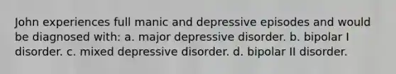 John experiences full manic and depressive episodes and would be diagnosed with: a. major depressive disorder. b. bipolar I disorder. c. mixed depressive disorder. d. bipolar II disorder.