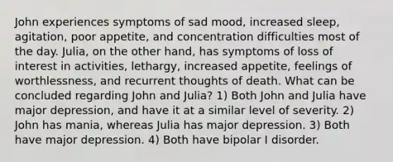 John experiences symptoms of sad mood, increased sleep, agitation, poor appetite, and concentration difficulties most of the day. Julia, on the other hand, has symptoms of loss of interest in activities, lethargy, increased appetite, feelings of worthlessness, and recurrent thoughts of death. What can be concluded regarding John and Julia? 1) Both John and Julia have major depression, and have it at a similar level of severity. 2) John has mania, whereas Julia has major depression. 3) Both have major depression. 4) Both have bipolar I disorder.