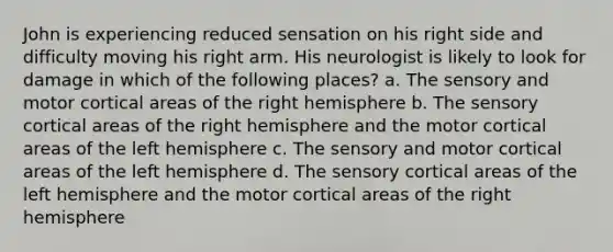 John is experiencing reduced sensation on his right side and difficulty moving his right arm. His neurologist is likely to look for damage in which of the following places? a. The sensory and motor cortical areas of the right hemisphere b. The sensory cortical areas of the right hemisphere and the motor cortical areas of the left hemisphere c. The sensory and motor cortical areas of the left hemisphere d. The sensory cortical areas of the left hemisphere and the motor cortical areas of the right hemisphere