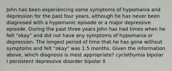 John has been experiencing some symptoms of hypomania and depression for the past four years, although he has never been diagnosed with a hypomanic episode or a major depressive episode. During the past three years John has had times when he felt "okay" and did not have any symptoms of hypomania or depression. The longest period of time that he has gone without symptoms and felt "okay" was 1.5 months. Given the information above, which diagnosis is most appropriate? cyclothymia bipolar I persistent depressive disorder bipolar II