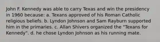 John F. Kennedy was able to carry Texas and win the presidency in 1960 because: a. Texans approved of his Roman Catholic religious beliefs. b. Lyndon Johnson and Sam Rayburn supported him in the primaries. c. Allan Shivers organized the "Texans for Kennedy". d. he chose Lyndon Johnson as his running mate.