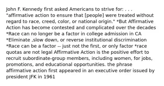 John F. Kennedy first asked Americans to strive for: . . . "affirmative action to ensure that [people] were treated without regard to race, creed, color, or national origin." *But Affirmative Action has become contested and complicated over the decades *Race can no longer be a factor in college admission in CA *Eliminate ,slow down, or reverse institutional discrimination *Race can be a factor -- just not the first, or only factor *race quotas are not legal Affirmative Action is the positive effort to recruit subordinate-group members, including women, for jobs, promotions, and educational opportunities. the phrase affirmative action first appeared in an executive order issued by president JFK in 1961