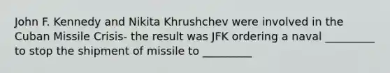 John F. Kennedy and Nikita Khrushchev were involved in the Cuban Missile Crisis- the result was JFK ordering a naval _________ to stop the shipment of missile to _________