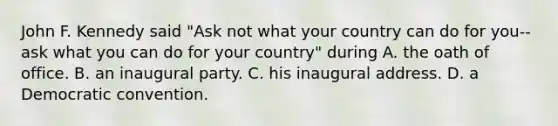 John F. Kennedy said "Ask not what your country can do for you--ask what you can do for your country" during A. the oath of office. B. an inaugural party. C. his inaugural address. D. a Democratic convention.