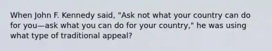 When John F. Kennedy said, "Ask not what your country can do for you—ask what you can do for your country," he was using what type of traditional appeal?