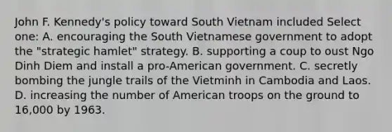 John F. Kennedy's policy toward South Vietnam included Select one: A. encouraging the South Vietnamese government to adopt the "strategic hamlet" strategy. B. supporting a coup to oust Ngo Dinh Diem and install a pro-American government. C. secretly bombing the jungle trails of the Vietminh in Cambodia and Laos. D. increasing the number of American troops on the ground to 16,000 by 1963.