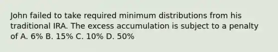 John failed to take required minimum distributions from his traditional IRA. The excess accumulation is subject to a penalty of A. 6% B. 15% C. 10% D. 50%