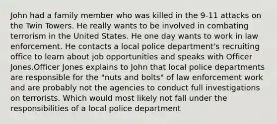 John had a family member who was killed in the 9-11 attacks on the Twin Towers. He really wants to be involved in combating terrorism in the United States. He one day wants to work in law enforcement. He contacts a local police department's recruiting office to learn about job opportunities and speaks with Officer Jones.Officer Jones explains to John that local police departments are responsible for the "nuts and bolts" of law enforcement work and are probably not the agencies to conduct full investigations on terrorists. Which would most likely not fall under the responsibilities of a local police department