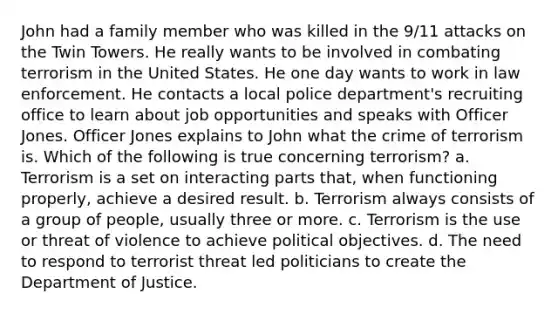 John had a family member who was killed in the 9/11 attacks on the Twin Towers. He really wants to be involved in combating terrorism in the United States. He one day wants to work in law enforcement. He contacts a local police department's recruiting office to learn about job opportunities and speaks with Officer Jones. Officer Jones explains to John what the crime of terrorism is. Which of the following is true concerning terrorism? a. Terrorism is a set on interacting parts that, when functioning properly, achieve a desired result. b. Terrorism always consists of a group of people, usually three or more. c. Terrorism is the use or threat of violence to achieve political objectives. d. The need to respond to terrorist threat led politicians to create the Department of Justice.