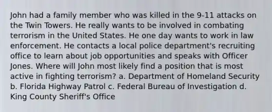 John had a family member who was killed in the 9-11 attacks on the Twin Towers. He really wants to be involved in combating terrorism in the United States. He one day wants to work in law enforcement. He contacts a local police department's recruiting office to learn about job opportunities and speaks with Officer Jones. Where will John most likely find a position that is most active in fighting terrorism? a. Department of Homeland Security b. Florida Highway Patrol c. Federal Bureau of Investigation d. King County Sheriff's Office