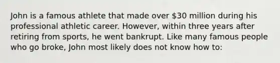 John is a famous athlete that made over 30 million during his professional athletic career. However, within three years after retiring from sports, he went bankrupt. Like many famous people who go broke, John most likely does not know how to: