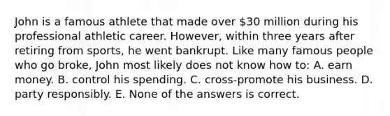 John is a famous athlete that made over 30 million during his professional athletic career. However, within three years after retiring from sports, he went bankrupt. Like many famous people who go broke, John most likely does not know how to: A. earn money. B. control his spending. C. cross-promote his business. D. party responsibly. E. None of the answers is correct.