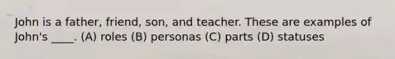 John is a father, friend, son, and teacher. These are examples of John's ____. (A) roles (B) personas (C) parts (D) statuses