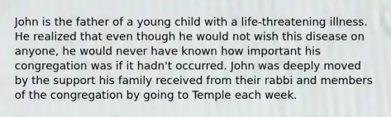 John is the father of a young child with a life-threatening illness. He realized that even though he would not wish this disease on anyone, he would never have known how important his congregation was if it hadn't occurred. John was deeply moved by the support his family received from their rabbi and members of the congregation by going to Temple each week.