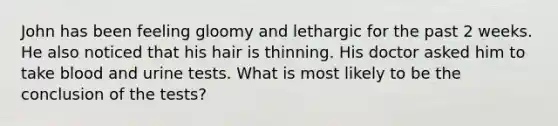 John has been feeling gloomy and lethargic for the past 2 weeks. He also noticed that his hair is thinning. His doctor asked him to take blood and urine tests. What is most likely to be the conclusion of the tests?