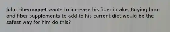 John Fibernugget wants to increase his fiber intake. Buying bran and fiber supplements to add to his current diet would be the safest way for him do this?